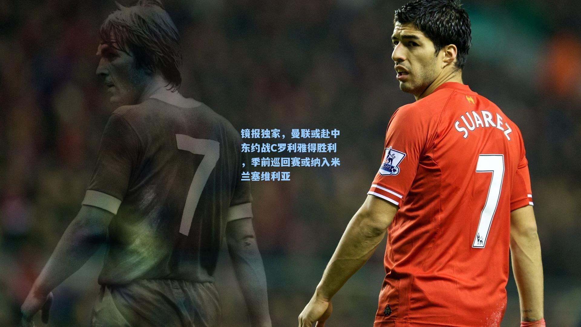 镜报独家,曼联或赴中东约战C罗利雅得胜利,季前巡回赛或纳入米兰塞维利亚