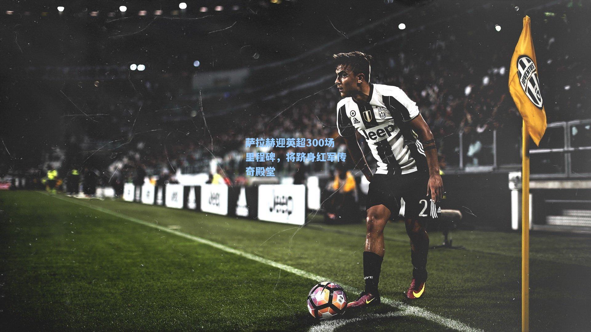 萨拉赫迎英超300场里程碑，将跻身红军传奇殿堂