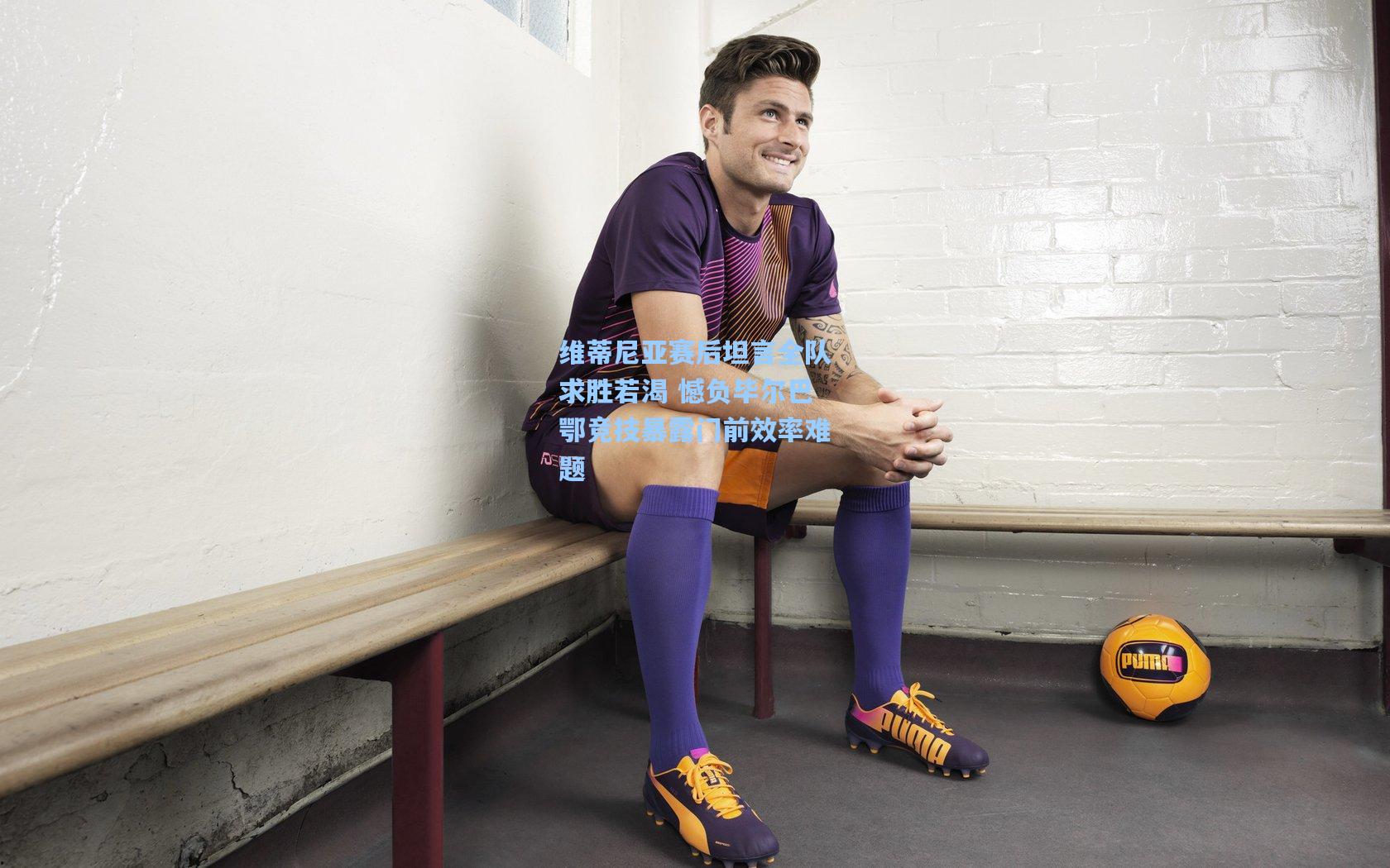 维蒂尼亚赛后坦言全队求胜若渴 憾负毕尔巴鄂竞技暴露门前效率难题