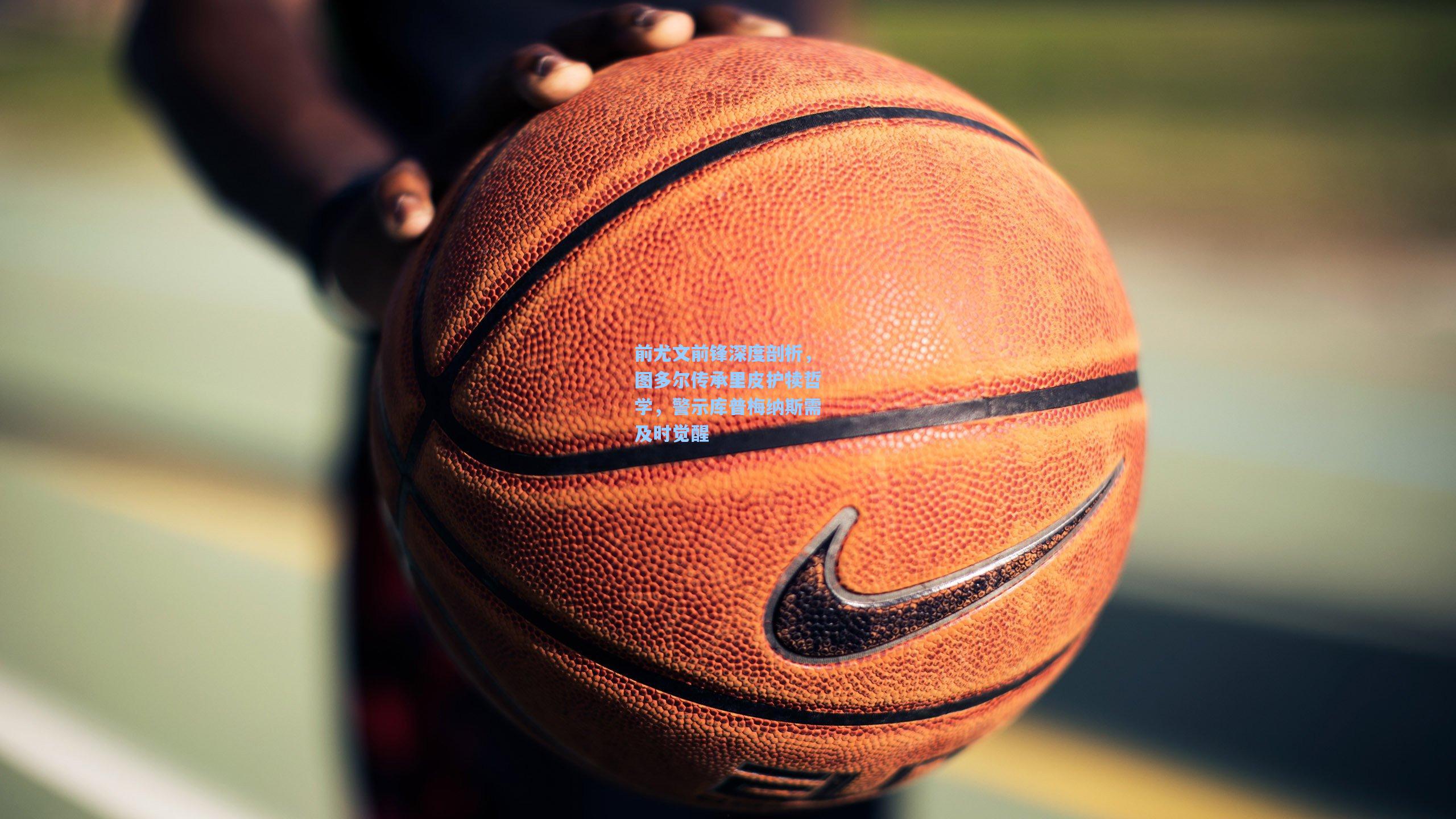 前尤文前锋深度剖析,图多尔传承里皮护犊哲学,警示库普梅纳斯需及时觉醒