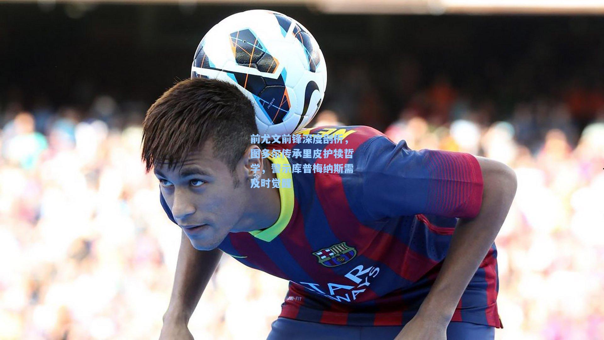 前尤文前锋深度剖析,图多尔传承里皮护犊哲学,警示库普梅纳斯需及时觉醒